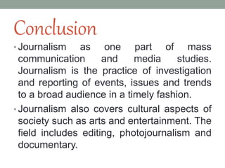 Conclusion
• Journalism as one part of mass
communication and media studies.
Journalism is the practice of investigation
and reporting of events, issues and trends
to a broad audience in a timely fashion.
• Journalism also covers cultural aspects of
society such as arts and entertainment. The
field includes editing, photojournalism and
documentary.
 