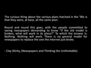 The curious thing about the various plans hatched in the ’90s is that they were, at base, all the same plan: Round and round this goes, with the people committed to saving newspapers demanding to know “If the old model is broken, what will work in its place?” To which the answer is: Nothing. Nothing will work. There is no general model for newspapers to replace the one the internet just broke. - Clay Shirky, (Newspapers and Thinking the Unthinkable)