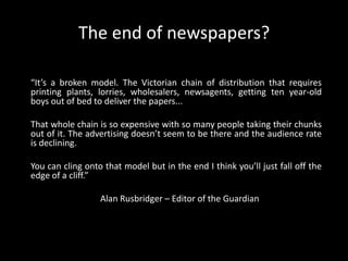 The end of newspapers?“It’s a broken model. The Victorian chain of distribution that requires printing plants, lorries, wholesalers, newsagents, getting ten year-old boys out of bed to deliver the papers... That whole chain is so expensive with so many people taking their chunks out of it. The advertising doesn’t seem to be there and the audience rate is declining. You can cling onto that model but in the end I think you’ll just fall off the edge of a cliff.”	Alan Rusbridger – Editor of the Guardian
