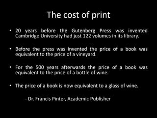 The cost of print20 years before the Gutenberg Press was invented Cambridge University had just 122 volumes in its library.Before the press was invented the price of a book was equivalent to the price of a vineyard.For the 500 years afterwards the price of a book was equivalent to the price of a bottle of wine.The price of a book is now equivalent to a glass of wine.	- Dr. Francis Pinter, Academic Publisher