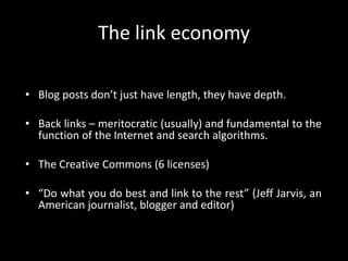 The link economyBlog posts don’t just have length, they have depth.Back links – meritocratic (usually) and fundamental to the function of the Internet and search algorithms.The Creative Commons (6 licenses)“Do what you do best and link to the rest” (Jeff Jarvis, an American journalist, blogger and editor)