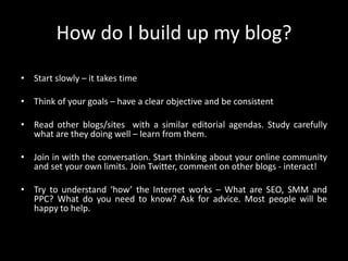 How do I build up my blog?Start slowly – it takes timeThink of your goals – have a clear objective and be consistentRead other blogs/sites  with a similar editorial agendas. Study carefully what are they doing well – learn from them.Join in with the conversation. Start thinking about your online community and set your own limits. Join Twitter, comment on other blogs - interact!Try to understand ‘how’ the Internet works – What are SEO, SMM and PPC? What do you need to know? Ask for advice. Most people will be happy to help.