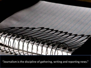 “Journalism is the discipline of gathering, writing and reporting news.”