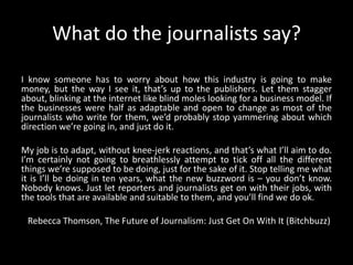 What do the journalists say?I know someone has to worry about how this industry is going to make money, but the way I see it, that’s up to the publishers. Let them stagger about, blinking at the internet like blind moles looking for a business model. If the businesses were half as adaptable and open to change as most of the journalists who write for them, we’d probably stop yammering about which direction we’re going in, and just do it.My job is to adapt, without knee-jerk reactions, and that’s what I’ll aim to do. I’m certainly not going to breathlessly attempt to tick off all the different things we’re supposed to be doing, just for the sake of it. Stop telling me what it is I’ll be doing in ten years, what the new buzzword is – you don’t know. Nobody knows. Just let reporters and journalists get on with their jobs, with the tools that are available and suitable to them, and you’ll find we do ok.   Rebecca Thomson, The Future of Journalism: Just Get On With It (Bitchbuzz)