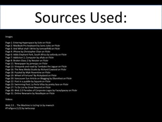 Sources Used:ImagesPage 1: Entering Hyperspace by Eole on FlickrPage 2: MacBook Pro keyboard by Sonic Julez on FlickrPage 3: And What shall I Write by tomswift46 on FlickrPage 4: iPhone by Christopher Chan on FlickrPage 6: Addo Elephant Park, South Africa by exfordy on FlickrPage 7: Addiction 2, Computer by aftab on FlickrPage 8: Broken Glass 2 by Nesster on FlickrPage 11: Newspaper by jamesjyu on FlickrPage 13: Vineyards and road by Tambako the Jaguar on FlickrPage 16: The New Media Studio by Richard Cawood on FlickrPage 18: Puzzled by MykiRoventine on FlickrPage 19: Wheel of Fortune? By Rickydavid on FlickrPage 20: Vancouver Sun Article on Blogging by Dbarefoot on FlickrPage 22: Post in a puddle by Squonk on FlickrPage 23: Swimming Pool, La PerlaVillas by pretty.face on FlickrPage 27: To Do List by Great Beyond on FlickrPage 30: Web 2.0 Parodies of Corporate Logos by FaceySpacey on FlickrPage 31: Online Newswire by Noodlepie on FlickrVideos:Web 2.0 ... The Machine is Us/ingUs by mwesch#Trafigura (1/2) by twitscoop
