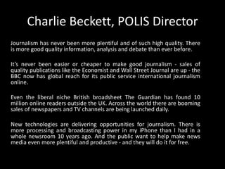 Charlie Beckett, POLIS DirectorJournalism has never been more plentiful and of such high quality. There is more good quality information, analysis and debate than ever before.  It’s never been easier or cheaper to make good journalism - sales of quality publications like the Economist and Wall Street Journal are up - the BBC now has global reach for its public service international journalism online. Even the liberal niche British broadsheet The Guardian has found 10 million online readers outside the UK. Across the world there are booming sales of newspapers and TV channels are being launched daily.New technologies are delivering opportunities for journalism. There is more processing and broadcasting power in my iPhone than I had in a whole newsroom 10 years ago. And the public want to help make news media even more plentiful and productive - and they will do it for free.