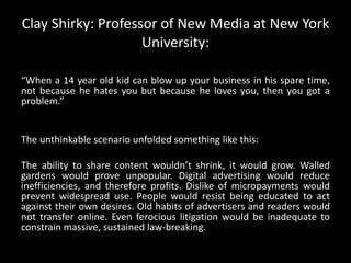 Clay Shirky: Professor of New Media at New York University:“When a 14 year old kid can blow up your business in his spare time, not because he hates you but because he loves you, then you got a problem.” The unthinkable scenario unfolded something like this: The ability to share content wouldn’t shrink, it would grow. Walled gardens would prove unpopular. Digital advertising would reduce inefficiencies, and therefore profits. Dislike of micropayments would prevent widespread use. People would resist being educated to act against their own desires. Old habits of advertisers and readers would not transfer online. Even ferocious litigation would be inadequate to constrain massive, sustained law-breaking.