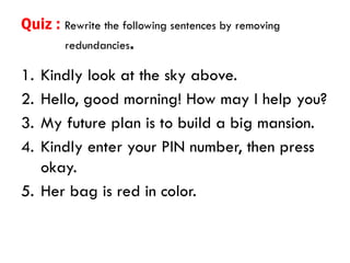 Quiz : Rewrite the following sentences by removing
redundancies.
1. Kindly look at the sky above.
2. Hello, good morning! How may I help you?
3. My future plan is to build a big mansion.
4. Kindly enter your PIN number, then press
okay.
5. Her bag is red in color.
 