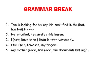 GRAMMAR BREAK
1. Tom is looking for his key. He can’t find it. He (lost,
has lost) his key.
2. He (studied, has studied) his lesson.
3. I (saw, have seen ) Rosa in town yesterday.
4. Ow! I (cut, have cut) my finger!
5. My mother (read, has read) the documents last night.
 