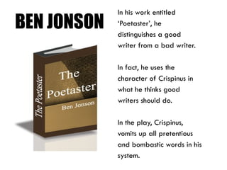 BEN JONSON
In his work entitled
‘Poetaster’, he
distinguishes a good
writer from a bad writer.
In fact, he uses the
character of Crispinus in
what he thinks good
writers should do.
In the play, Crispinus,
vomits up all pretentious
and bombastic words in his
system.
 