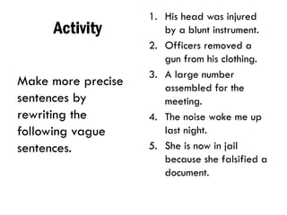 Activity
Make more precise
sentences by
rewriting the
following vague
sentences.
1. His head was injured
by a blunt instrument.
2. Officers removed a
gun from his clothing.
3. A large number
assembled for the
meeting.
4. The noise woke me up
last night.
5. She is now in jail
because she falsified a
document.
 