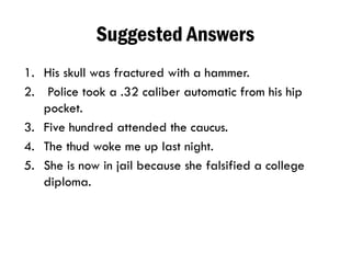 Suggested Answers
1. His skull was fractured with a hammer.
2. Police took a .32 caliber automatic from his hip
pocket.
3. Five hundred attended the caucus.
4. The thud woke me up last night.
5. She is now in jail because she falsified a college
diploma.
 