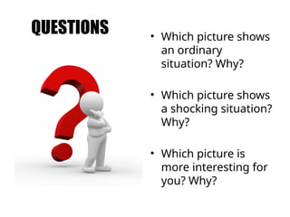 QUESTIONS • Which picture shows
an ordinary
situation? Why?
• Which picture shows
a shocking situation?
Why?
• Which picture is
more interesting for
you? Why?
 