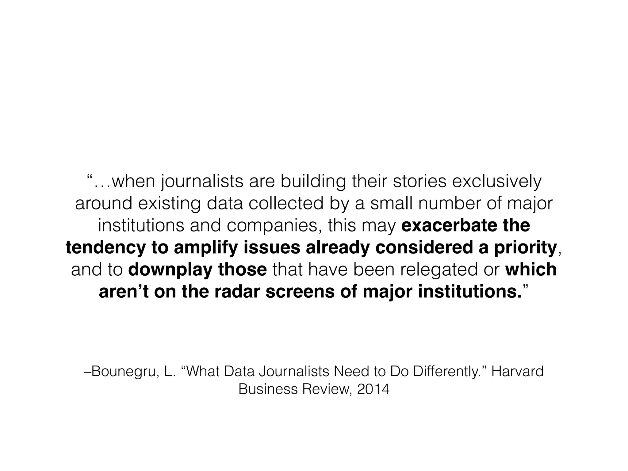 –Bounegru, L. “What Data Journalists Need to Do Differently.” Harvard
Business Review, 2014
“…when journalists are building their stories exclusively
around existing data collected by a small number of major
institutions and companies, this may exacerbate the
tendency to amplify issues already considered a priority,
and to downplay those that have been relegated or which
aren’t on the radar screens of major institutions.”
 