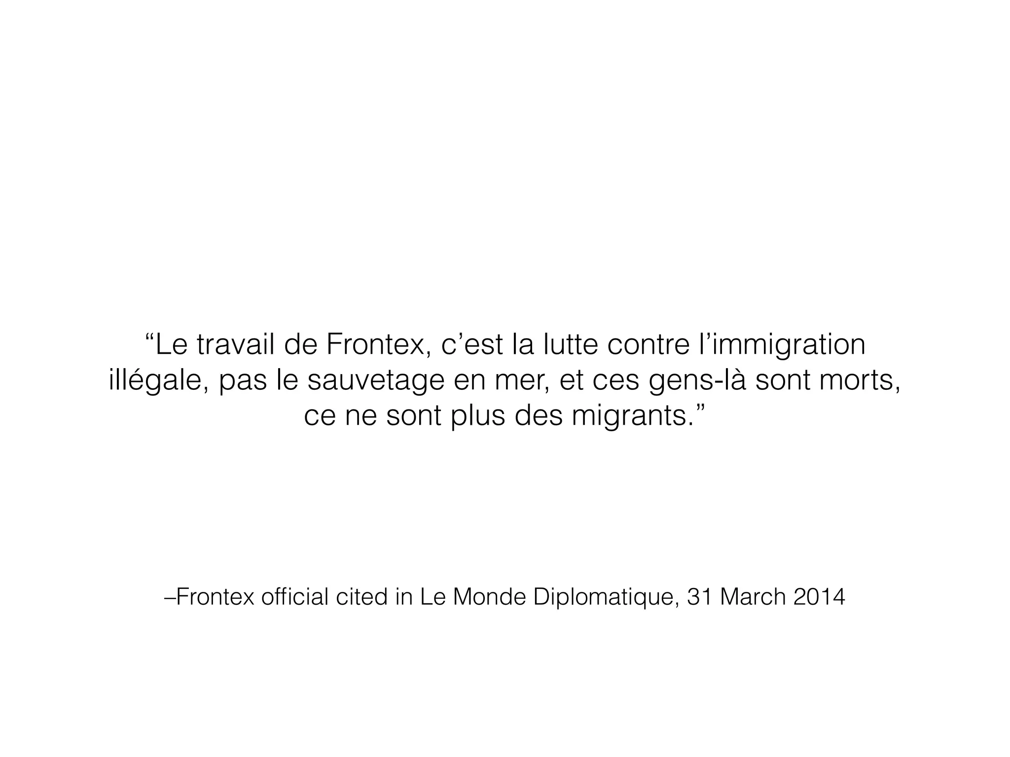–Frontex ofﬁcial cited in Le Monde Diplomatique, 31 March 2014
“Le travail de Frontex, c’est la lutte contre l’immigration
illégale, pas le sauvetage en mer, et ces gens-là sont morts,
ce ne sont plus des migrants.”
 