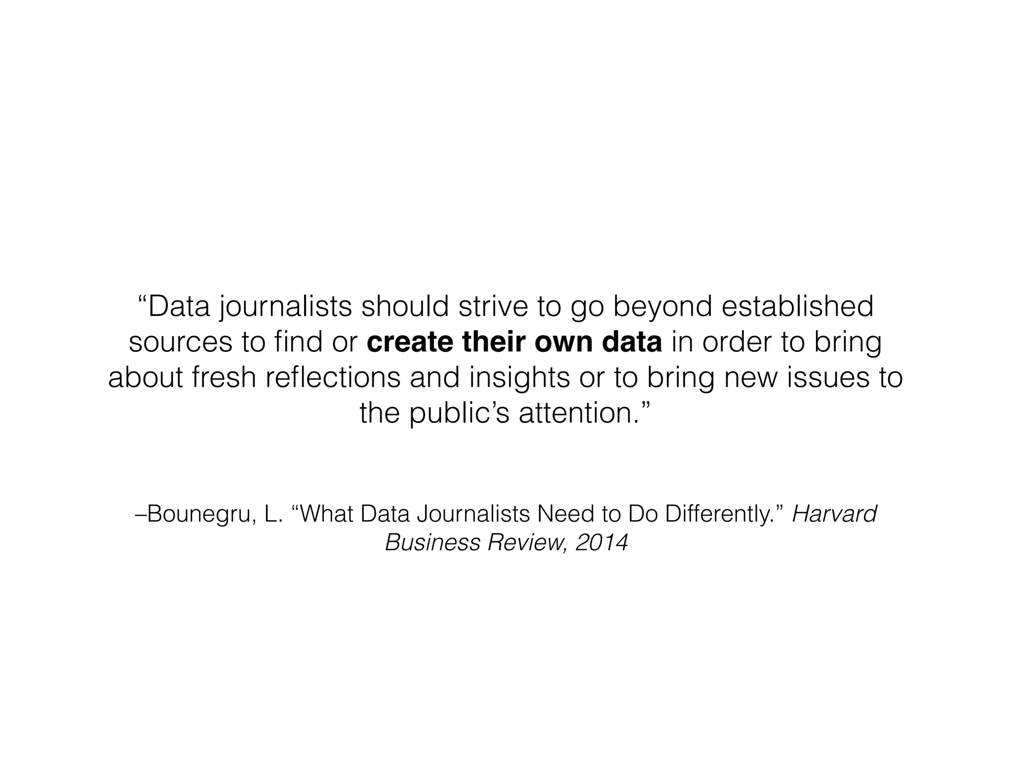 –Bounegru, L. “What Data Journalists Need to Do Differently.” Harvard
Business Review, 2014
“Data journalists should strive to go beyond established
sources to ﬁnd or create their own data in order to bring
about fresh reﬂections and insights or to bring new issues to
the public’s attention.”
 