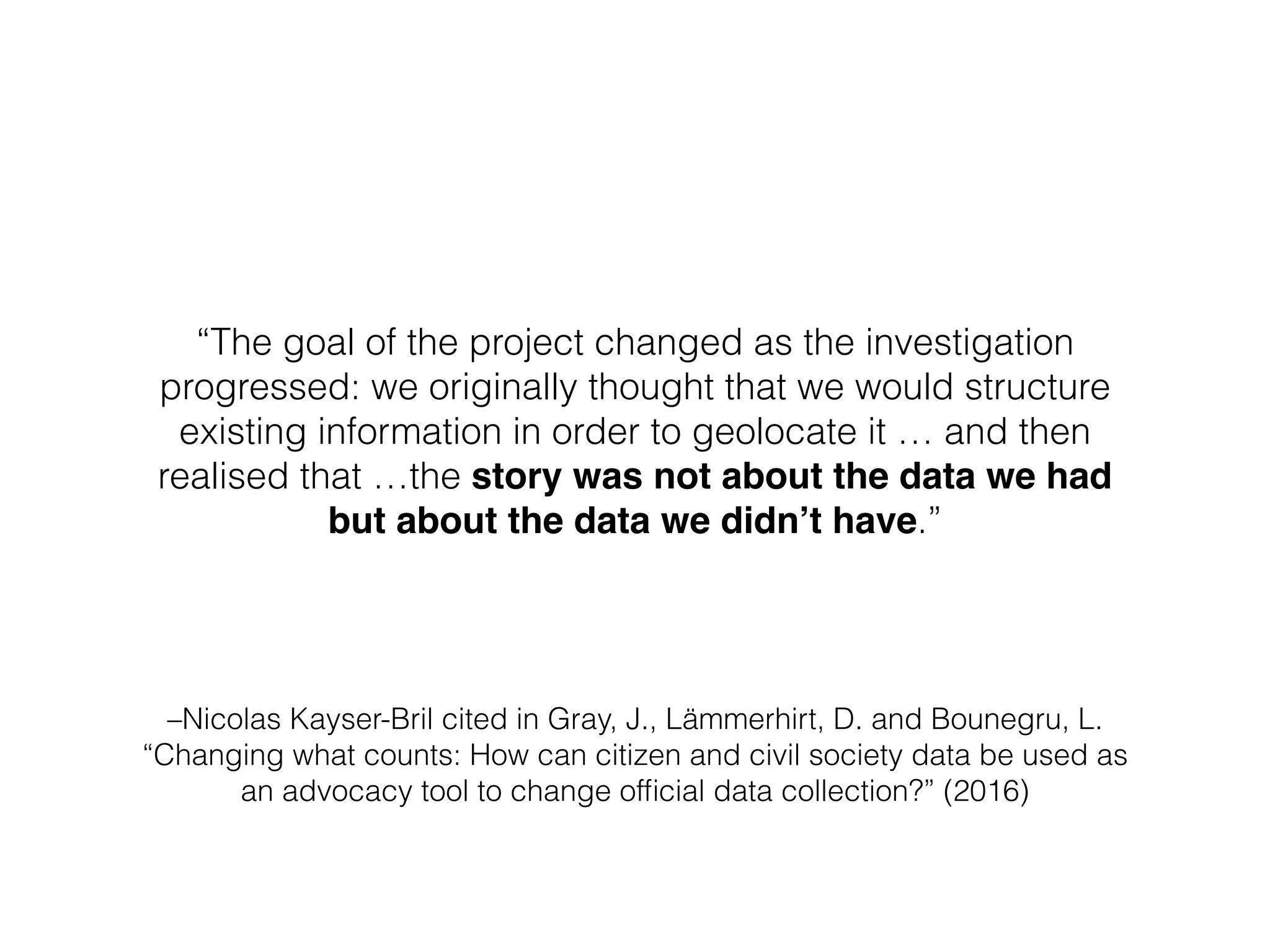 –Nicolas Kayser-Bril cited in Gray, J., Lämmerhirt, D. and Bounegru, L.
“Changing what counts: How can citizen and civil society data be used as
an advocacy tool to change ofﬁcial data collection?” (2016)
“The goal of the project changed as the investigation
progressed: we originally thought that we would structure
existing information in order to geolocate it … and then
realised that …the story was not about the data we had
but about the data we didn’t have.”
 