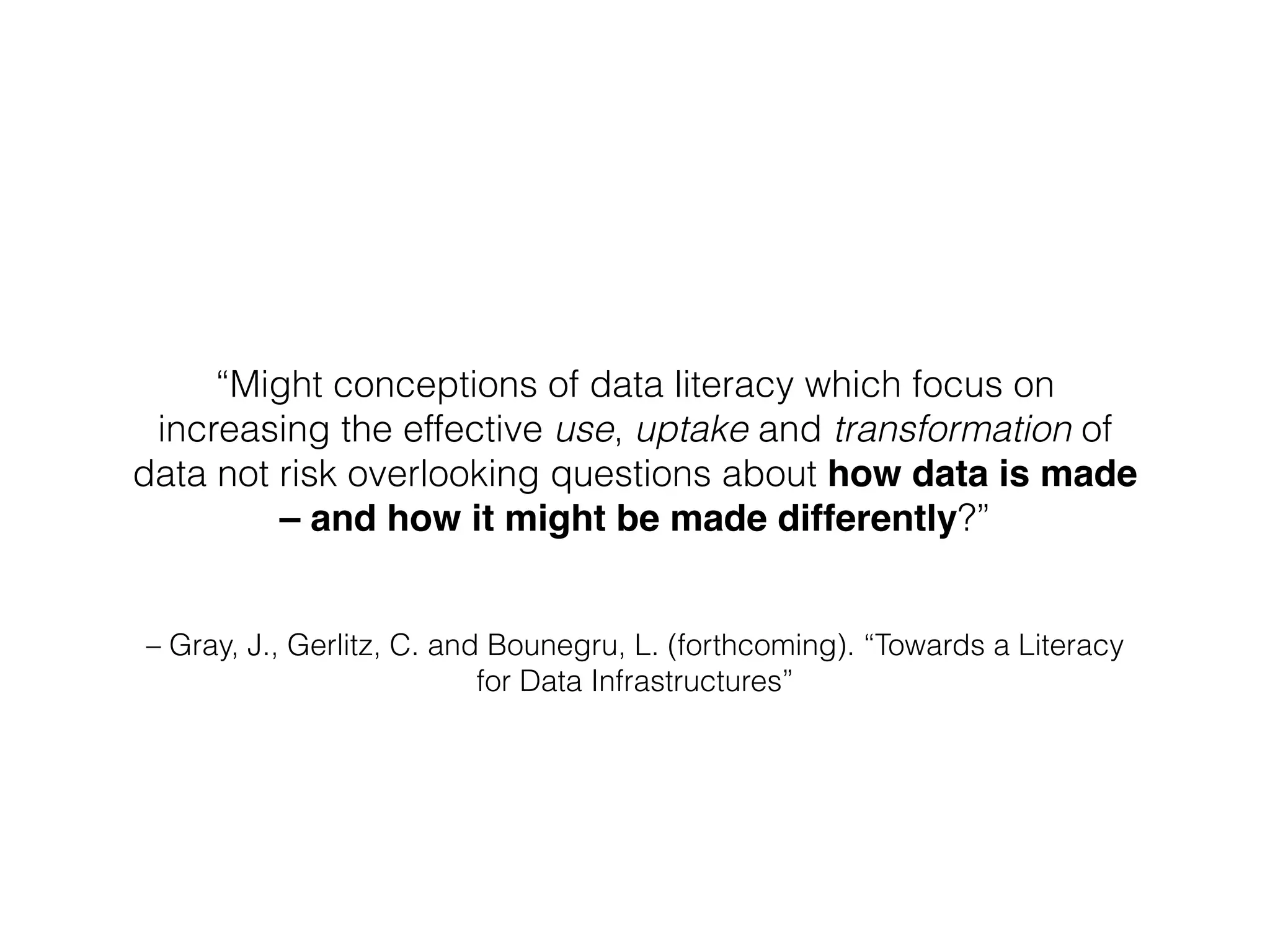 – Gray, J., Gerlitz, C. and Bounegru, L. (forthcoming). “Towards a Literacy
for Data Infrastructures”
“Might conceptions of data literacy which focus on
increasing the effective use, uptake and transformation of
data not risk overlooking questions about how data is made
– and how it might be made differently?”
 