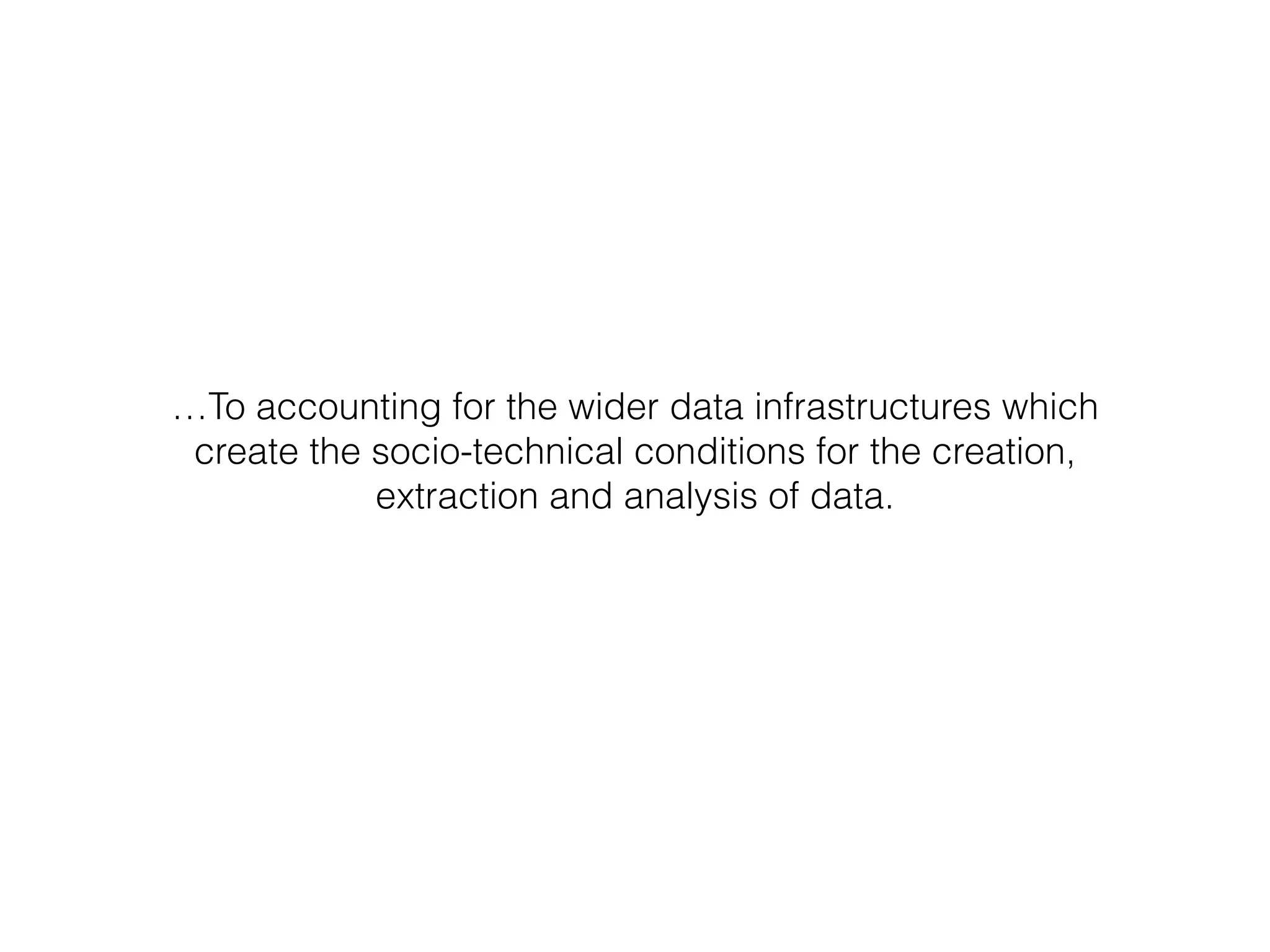 …To accounting for the wider data infrastructures which
create the socio-technical conditions for the creation,
extraction and analysis of data.
 