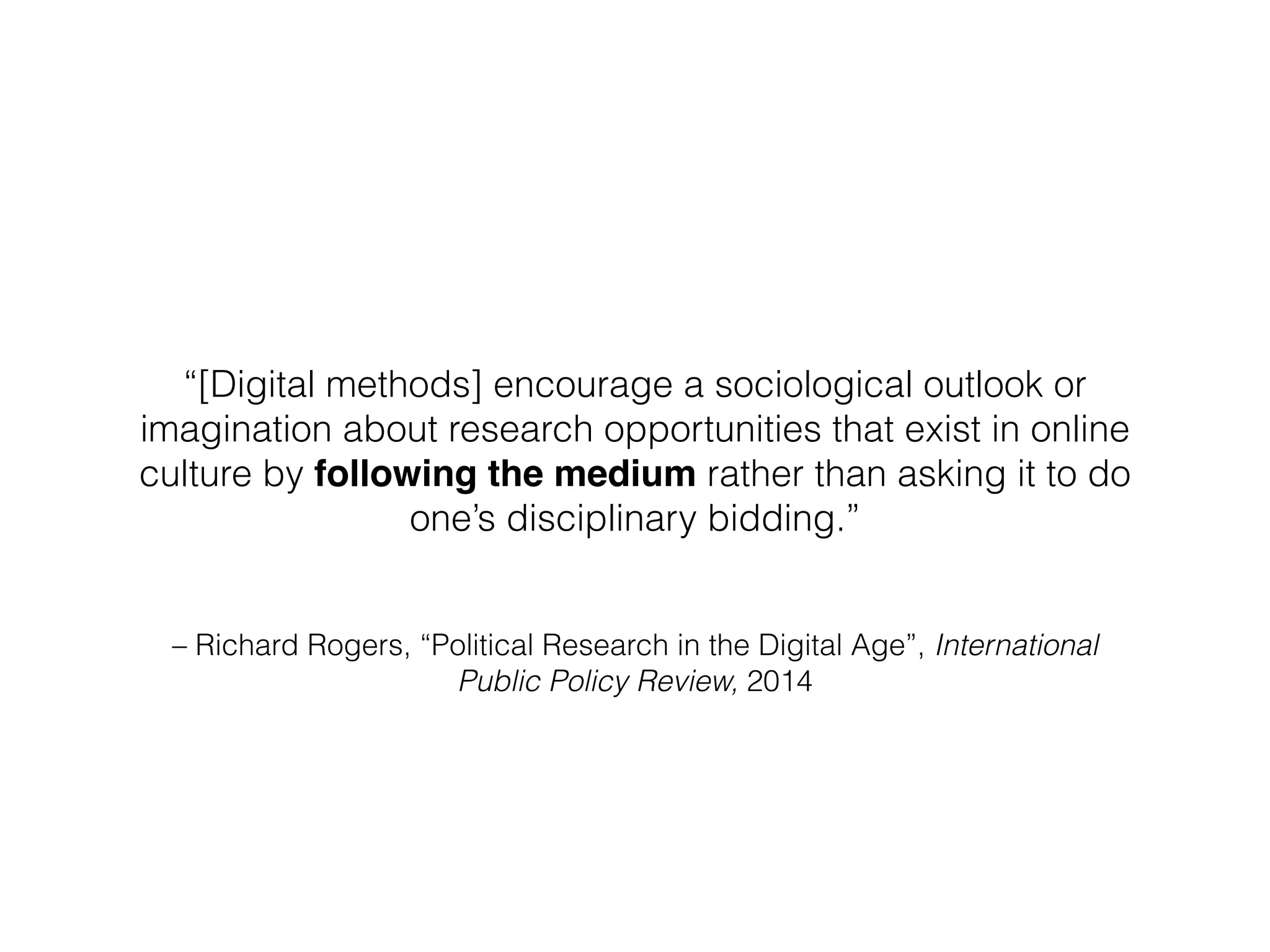 – Richard Rogers, “Political Research in the Digital Age”, International
Public Policy Review, 2014
“[Digital methods] encourage a sociological outlook or
imagination about research opportunities that exist in online
culture by following the medium rather than asking it to do
one’s disciplinary bidding.”
 