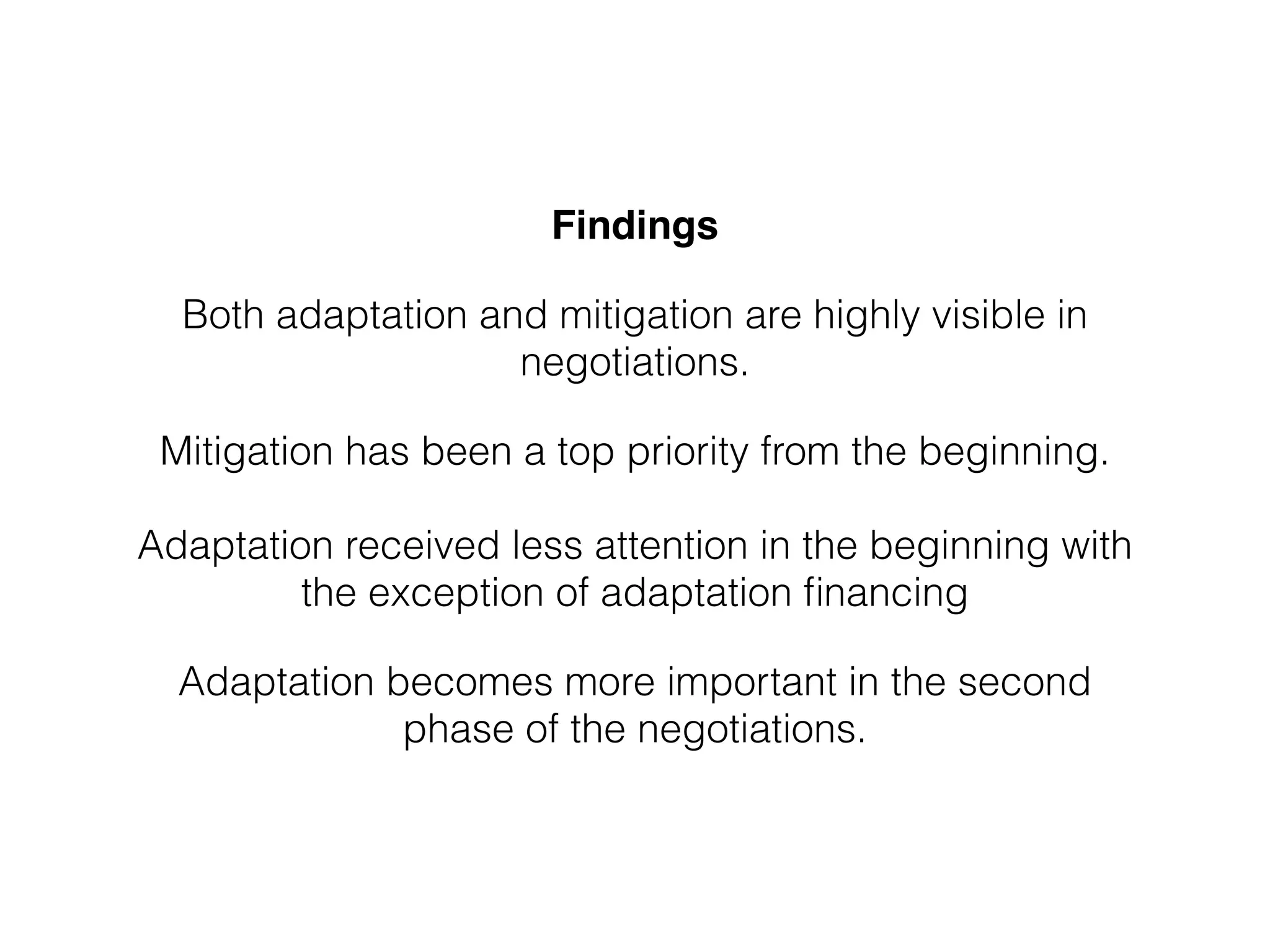 Findings!
Both adaptation and mitigation are highly visible in
negotiations.
Mitigation has been a top priority from the beginning.  
 
Adaptation received less attention in the beginning with
the exception of adaptation ﬁnancing
Adaptation becomes more important in the second
phase of the negotiations.
 