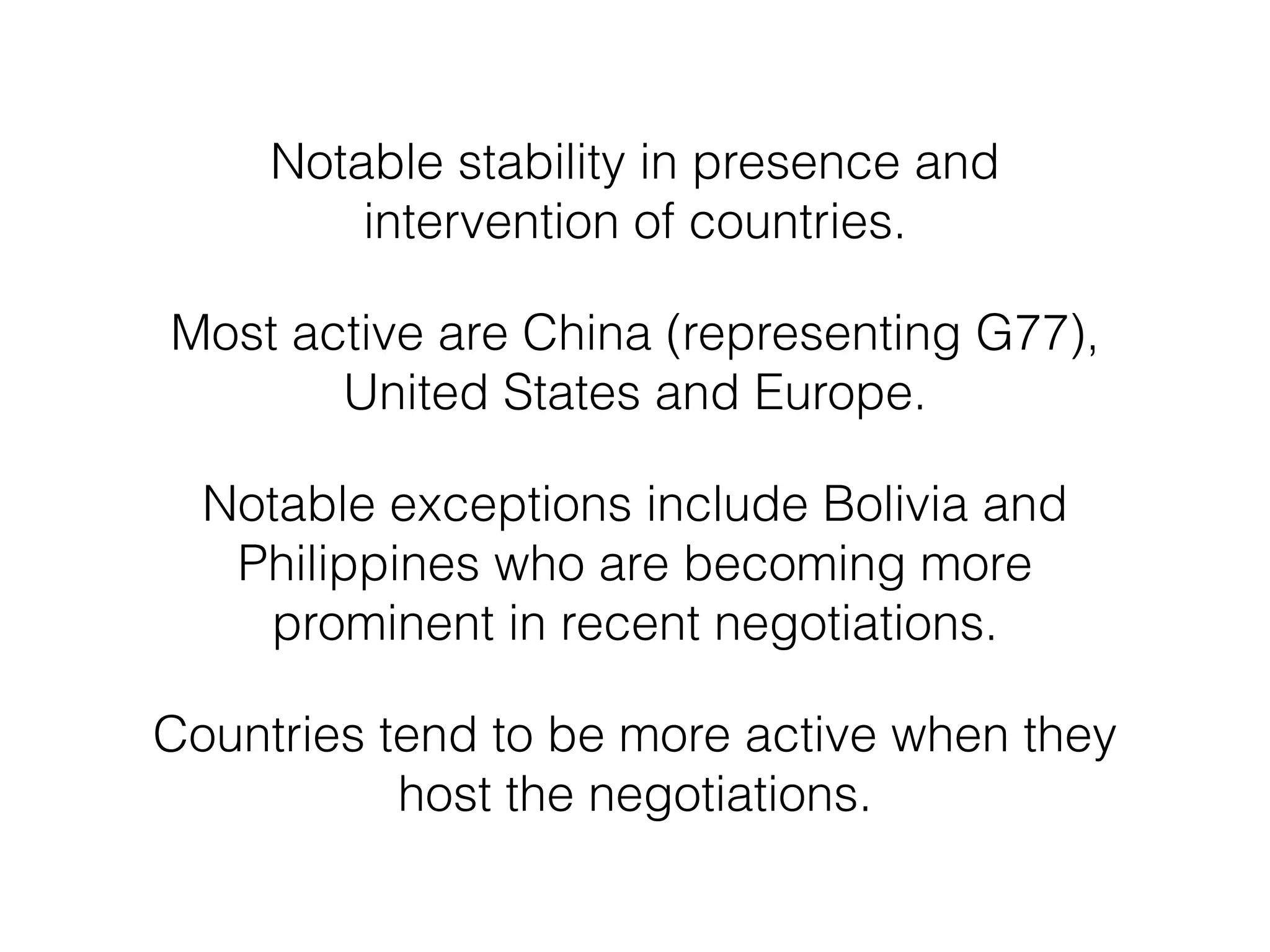 Notable stability in presence and
intervention of countries.
Most active are China (representing G77),
United States and Europe.
Notable exceptions include Bolivia and
Philippines who are becoming more
prominent in recent negotiations.
Countries tend to be more active when they
host the negotiations.
 