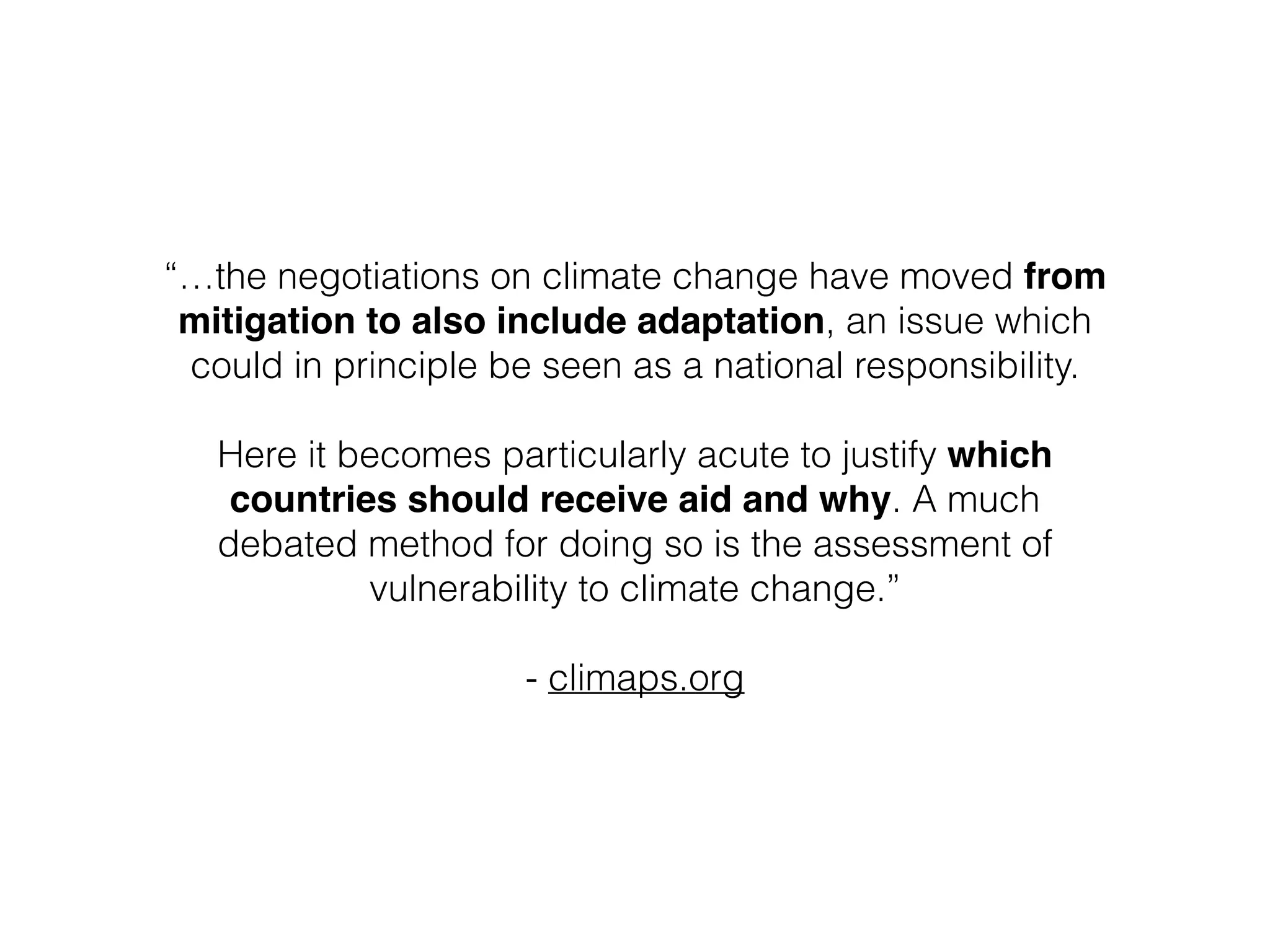 “…the negotiations on climate change have moved from
mitigation to also include adaptation, an issue which
could in principle be seen as a national responsibility. 
 
Here it becomes particularly acute to justify which
countries should receive aid and why. A much
debated method for doing so is the assessment of
vulnerability to climate change.”
!
- climaps.org
 