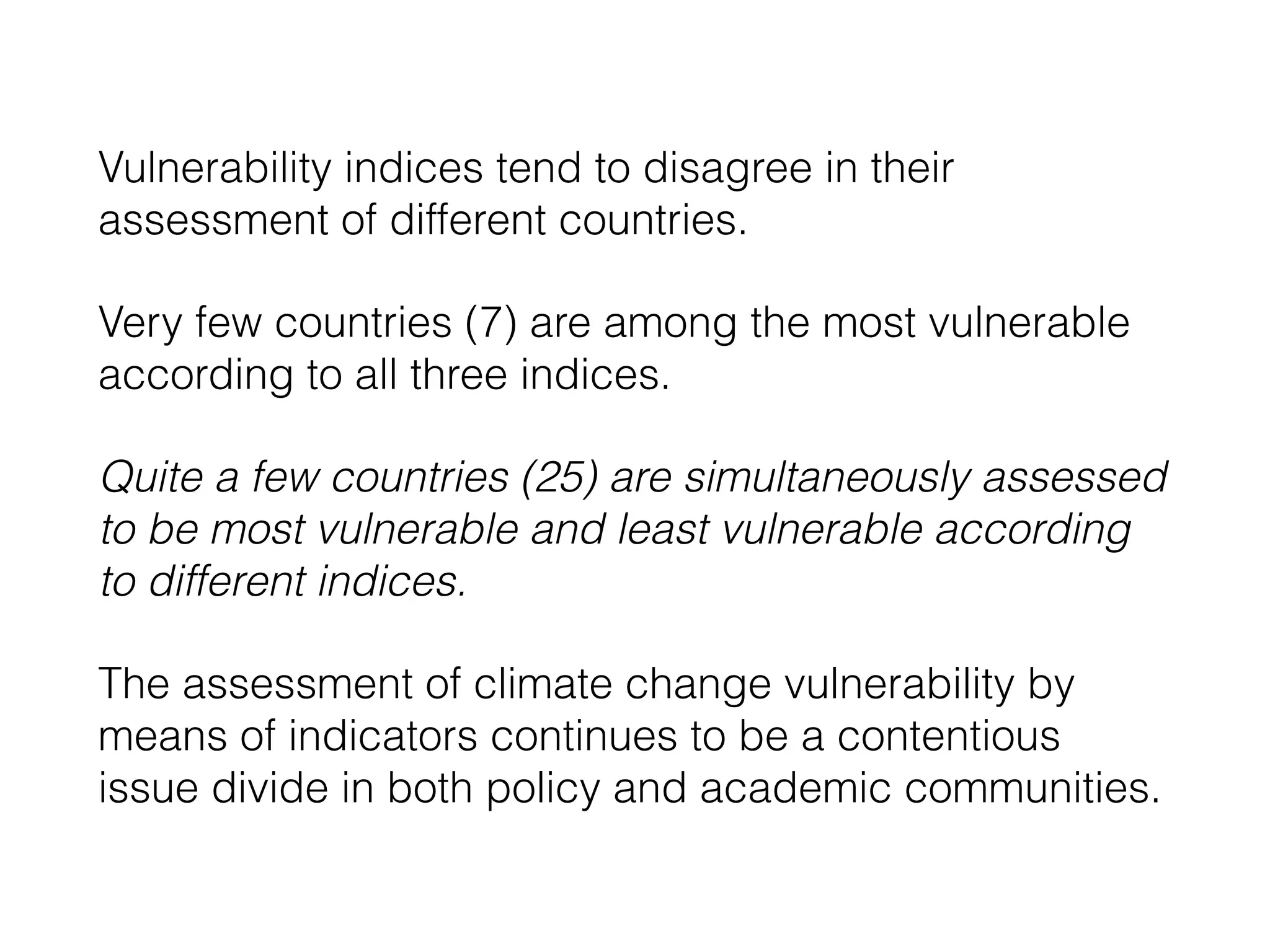 Vulnerability indices tend to disagree in their
assessment of different countries.
Very few countries (7) are among the most vulnerable
according to all three indices.
Quite a few countries (25) are simultaneously assessed
to be most vulnerable and least vulnerable according
to different indices.
The assessment of climate change vulnerability by
means of indicators continues to be a contentious
issue divide in both policy and academic communities.
 