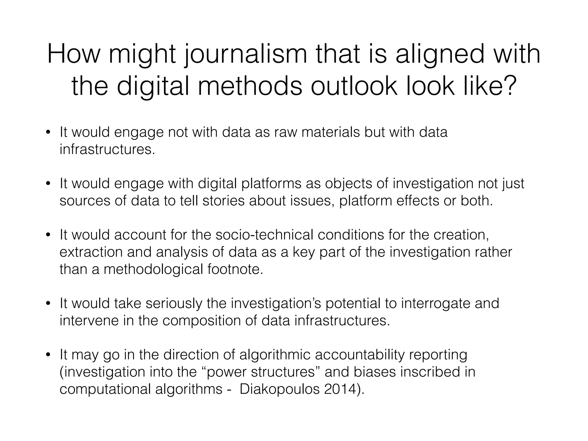 How might journalism that is aligned with
the digital methods outlook look like?
• It would engage not with data as raw materials but with data
infrastructures.
• It would engage with digital platforms as objects of investigation not just
sources of data to tell stories about issues, platform effects or both.
• It would account for the socio-technical conditions for the creation,
extraction and analysis of data as a key part of the investigation rather
than a methodological footnote.
• It would take seriously the investigation’s potential to interrogate and
intervene in the composition of data infrastructures.
• It may go in the direction of algorithmic accountability reporting
(investigation into the “power structures” and biases inscribed in
computational algorithms - Diakopoulos 2014).
 