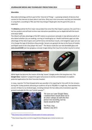 JOURNALISM MEDIA AND TECHNOLOGY PREDICTIONS 2014

13

Wearables
Wearable technology will form part of the ‘Internet of Things’ – a growing network of devices that
connect to the internet to share data in real time. Only one in ten consumers say they are interested
in using them, according to TNS, but that may change if Apple gets into the game this year as
expected.
TheiWatchwould be the first major new product line since the iPad. Expect surprises; this won't be a
me-too product and will look to drive new interaction possibilities just as Apple did with the touch
and swipe tablet.
The iWatch will take advantage of the M7 motion co-processors (already in new iphones) which an
also detect whether you are walking, running or travelling by car. Health and fitness apps can take
advantage of that data to give users performance and workout results, and navigation apps can use
it to change the type of directions they provide. Sensors are going to be key to the future of mobile,
and Apple wants to be a key player this area18. The device could also use new bendable glass and
cost around £220 (see two gorgeous concept images below that may hint at what may be to come)

While Apple has become the master of the big ‘reveal’, Google prefers the long beta test. The
Google Glass ‘explorers’ programme gave early access to techies and developers to explore
potential applications for their futuristic headset.
In news, reporter Tim Pool showed what was possible in his reporting for Vice with his live streams
during the Turkey protests attracting an audience of up to 750,000 in a single day. Pool tweaked his
version of Glass to run Android apps, including Ustream for live video and a translation app that
proved invaluable for this non-Turkish speaker19.

18

http://www.imore.com/iphone-5s-preview-apple-m7-motion-coprocessor

19

http://www.theguardian.com/technology/2013/jul/30/google-glass-istanbul-protests-vice

13

 