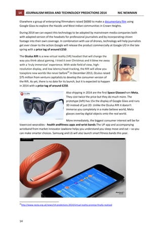 14

JOURNALISM MEDIA AND TECHNOLOGY PREDICTIONS 2014

NIC NEWMAN

Elsewhere a group of enterprising filmmakers raised $6000 to make a documentary film using
Google Glass to explore the Hasidic and West Indian communities in Crown Heights.
During 2014 we can expect this technology to be adopted by mainstream media companies both
with adapted version of the headsets for professional journalists and by incorporating citizen
footage into their own coverage. In combination with use of drones, technology will help journalists
get ever closer to the action.Google will release the product commercially at Google I/O in the late
spring with a price tag of around £250
The Oculus Rift is a new virtual reality (VR) headset that will change the
way you think about gaming. I tried it over Christmas and it blew me away
with a ‘truly immersive’ experience. With wide field of view, highresolution display, and low latency head tracking, the Rift will allow you
toexplore new worlds like never before20.In December 2013, Oculus raised
$75 million from venture capitalists to develop the consumer version of
the Rift. As yet, there is no date for its launch, but it is expected to happen
in 2014 with a price tag of around £250.
Also shipping in 2014 are the first Space Glassesfrom Meta.
They cost twice the price but they do much more. The
prototype (left) has 15x the display of Google Glass and runs
3D instead of just 2D. Unlike the Oculus Rift it doesn’t
immerse you completely in a make believe world, Meta
glasses overlay digital objects onto the real world.
More immediately, the biggest consumer interest will be for
lowercost wearables - health andfitness apps and wrist bands.The UP app and accompanying
wristband from market innovator Jawbone helps you understand you sleep move and eat – so you
can make smarter choices. Samsung and LG will also launch smart fitness bands this year.

20

http://www.nesta.org.uk/news/14-predictions-2014/virtual-reality-promise-finally-realised

14

 