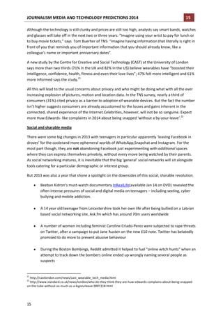 JOURNALISM MEDIA AND TECHNOLOGY PREDICTIONS 2014

15

Although the technology is still clunky and prices are still too high, analysts say smart bands, watches
and glasses will take off in the next two or three years: “Imagine using your wrist to pay for lunch or
to buy movie tickets,” says Tom Buerher of TNS: “Imagine having information that literally is right in
front of you that reminds you of important information that you should already know, like a
colleague’s name or important anniversary dates”
A new study by the Centre for Creative and Social Technology (CAST) at the University of London
says more than two thirds (71% in the UK and 82% in the US) believe wearables have “boosted their
intelligence, confidence, health, fitness and even their love lives”; 47% felt more intelligent and 61%
more informed says the study.21
All this will lead to the usual concerns about privacy and who might be doing what with all the ever
increasing explosion of pictures, motion and location data. In the TNS survey, nearly a third of
consumers (31%) cited privacy as a barrier to adoption of wearable devices. But the fact the number
isn’t higher suggests consumers are already accustomed to the losses and gains inherent in the
connected, shared experience of the Internet.Celebrities, however, will not be so sanguine. Expect
more Huw Edwards- like complaints in 2014 about being snapped ‘without a by-your-leave’.22
Social and sharable media
There were some big changes in 2013 with teenagers in particular apparently ‘leaving Facebook in
droves’ for the coolerand more ephemeral worlds of WhatsApp,Snapchat and Instagram. For the
most part though, they are not abandoning Facebook just experimenting with additional spaces
where they can express themselves privately, without every move being watched by their parents.
As social networking matures, it is inevitable that the big ‘general’ social networks will sit alongside
tools catering for a particular demographic or interest group.
But 2013 was also a year that shone a spotlight on the downsides of this social, sharable revolution.
Beeban Kidron’s must-watch documentary InRealLife(available Jan 14 on DVD) revealed the
often intense pressures of social and digital media on teenagers – including sexting, cyber
bullying and mobile addiction.
A 14 year old teenager from Leicestershire took her own life after being bullied on a Latvian
based social networking site, Ask.fm which has around 70m users worldwide
A number of women including feminist Caroline Criado-Perez were subjected to rape threats
on Twitter, after a campaign to put Jane Austen on the new £10 note. Twitter has belatedly
promised to do more to prevent abusive behaviour
During the Boston Bombings, Reddit admitted it helped to fuel "online witch hunts" when an
attempt to track down the bombers online ended up wrongly naming several people as
suspects

21

http://castlondon.com/news/cast_wearable_tech_media.html
http://www.standard.co.uk/news/london/who-do-they-think-they-are-huw-edwards-complains-about-being-snappedon-the-tube-without-so-much-as-a-byyourleave-9007218.html
22

15

 