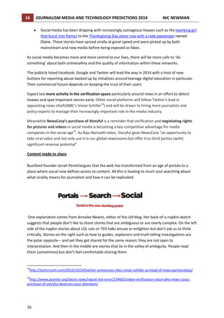 16

JOURNALISM MEDIA AND TECHNOLOGY PREDICTIONS 2014

NIC NEWMAN

Social media has been dripping with increasingly outrageous hoaxes such as the twerking girl
that burst into flames to the Thanksgiving Day plane row with a rude passenger named
Diane. These stories have spread virally at great speed and were picked up by both
mainstream and new media before being exposed as fakes.
As social media becomes more and more central to our lives, there will be more calls to ‘do
something’ about both onlinesafety and the quality of information within these networks.
The publicly listed Facebook, Google and Twitter will lead the way in 2014 with a host of new
buttons for reporting abuse backed up by initiatives around teenage digital education in particular.
Their commercial future depends on keeping the trust of their users.
Expect too more activity in the verification space particularly around news in an effort to detect
hoaxes and spot important stories early. Other social platforms will follow Twitter’s lead in
appointing news chiefs(NBC’s Vivian Schiller23) and will be drawn to hiring more journalists and
policy experts to manage their increasingly important role in the media industry.
Meanwhile NewsCorp’s purchase of Storyful is a reminder that verification and negotiating rights
for pictures and videos in social media is becoming a key competitive advantage for media
companies in the social age24. As Raju Narisetti notes, Storyful gives NewsCorp “an opportunity to
take viral video and not only use it in our global newsrooms but offer it to third parties (with)
significant revenue potential”.
Content made to share
Buzzfeed founder Jonah Perettiargues that the web has transformed from an age of portals to a
place where social now defines access to content. All this is leading to much soul searching about
what virality means for journalism and how it can be replicated.

One explanation comes from Annalee Newitz, editor of the io9 blog. Her back-of-a-napkin sketch
suggests that people don’t like to share stories that are ambiguous or are overly complex. On the left
side of the napkin stories about LOL cats or TED talks amuse or enlighten but don't ask us to think
critically. Stories on the right such as how to guides, explainers and truth telling investigations are
the polar opposite – and yet they get shared for the same reason; they are not open to
interpretation. And then in the middle are stories that lie in the valley of ambiguity. People read
them (sometimes) but don’t feel comfortable sharing them.

23

http://techcrunch.com/2013/10/24/twitter-announces-nbcs-vivian-schiller-as-head-of-news-partnerships/

24

http://www.poynter.org/latest-news/regret-the-error/234602/video-verification-value-why-news-corpspurchase-of-storyful-deserves-your-attention/

16

 