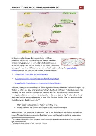 JOURNALISM MEDIA AND TECHNOLOGY PREDICTIONS 2014

17

At Gawker media, Neetzan Zimmerman is the viral king,
generating around 10-15 stories a day - on average about FIVE
times as many page views as his most productive colleague. In
terms of bringing science to the process of journalism Zimmerman
is this year’s Nate Silver. He’s worked out a formula (above) for defining the most valuable
content(MVC) for any particular day. Recent examples include:


This Pizza Has a Crust Made Out of Cheeseburgers



Husband Leaves Wife Because Her 550 Cats Kept Stealing His Food



Crappy Teacher Tells Kindergartner Who Pooped Her Pants To Sit On It

For some, this approach amounts to the death of journalism but Gawker says Zimmermanargues pay
the bills so others can focus on original storytelling25. Buzzfeed, Huffington Post and others are now
following the same approach - hiring more specialist reporters and focussing on more original
investigations. Quartz has another interesting take on the same idea - a slightly adapted version of
the napkin diagram and a different view of what Most Valuable Content looks like. Editor-in-chief
Kevin Delany says Quartz readers like26:
Short creative takes on stories that say something new
In-depth articles that provide a strong narrative or insightful analysis
What they don't like is the stuff in the middle - 500 to 800 word articles that provide detail but no
insight. They call this phenomenon the Quartz curve and are shaping their editorial processes to
25

http://www.niemanlab.org/2012/06/what-makes-something-go-viral-the-internet-according-to-gawkersneetzan-zimmerman/
26
Delaney speaking to SmartDEN in London in October

17

 