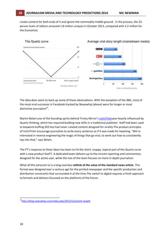 18

JOURNALISM MEDIA AND TECHNOLOGY PREDICTIONS 2014

NIC NEWMAN

create content for both ends of it and ignore the commodity middle ground. In the process, the 25person team of editors amassed 1.8 million uniques in October 2013, compared with 2.2 million for
the Economist.

The data does seem to back up some of these observations. With the exception of the BBC, most of
the most viral successes in Facebook tracked by Newswhip (above) were for longer or most
distinctive journalism27.
Martin Belam one of the founding spirits behind Trinity Mirror’s UsVsTh3mwas heavily influenced by
Quartz thinking, which has required building new skills in a traditional publisher. Staff had been used
to keyword stuffing SEO but had never created content designed for virality.The product principles
of UsVsTh3m encourage journalists to write every sentence as if it was made for tweeting. “We’re
interested in reverse engineering the magic of things that go viral, to work out how to consistently
tap into that,” says Belam.
The FT’s response to these ideas has been to hit the short, snappy, topical part of the Quartz curve
with a new product fastFT. A dedicated team delivers up to the minute reporting and commentary
designed for the active user, while the rest of the team focuses on more in depth journalism.
What all this amounts to is a long-overdue rethink of the value of the standard news article. This
format was designed over a century ago for the printed newspaper and the specific production and
distribution constraints that surrounded it at the time.The switch to digital requires a fresh approach
to formats and delivery focussed on the platforms of the future.

27

http://blog.newswhip.com/index.php/2013/12/article-length

18

 