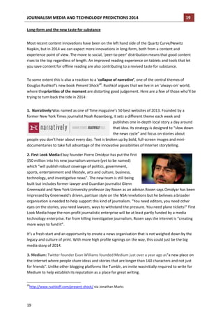 JOURNALISM MEDIA AND TECHNOLOGY PREDICTIONS 2014

19

Long-form and the new taste for substance
Most recent content innovations have been on the left hand side of the Quartz Curve/Newitz
Napkin, but in 2014 we can expect more innovations in long-form, both from a content and
experience point of view. The move to social, ‘peer-to-peer’ distribution means that good content
rises to the top regardless of length. An improved reading experience on tablets and tools that let
you save content for offline reading are also contributing to a revived taste for substance.
To some extent this is also a reaction to a ‘collapse of narrative’, one of the central themes of
Douglas Rushkof’s new book Present Shock28. Rushkof argues that we live in an ‘always-on’ world,
where thepriorities of the moment are distorting good judgement. Here are a few of those who’ll be
trying to turn back the tide in 2014:
1. Narratively:Was named as one of Time magazine’s 50 best websites of 2013. Founded by a
former New York Times journalist Noah Rosenberg, it sets a different theme each week and
publishes one in-depth local story a day around
that idea. Its strategy is designed to “slow down
the news cycle” and focus on stories about
people you don’t hear about every day. Text is broken up by bold, full-screen images and minidocumentaries to take full advantage of the innovative possibilities of Internet storytelling.
2. First Look Media:Ebay founder Pierre Omidyar has put the first
$50 million into his new journalism venture (yet to be named)
which “will publish robust coverage of politics, government,
sports, entertainment and lifestyle, arts and culture, business,
technology, and investigative news”. The new team is still being
built but includes former lawyer and Guardian journalist Glenn
Greenwald and New York University professor Jay Rosen as an advisor.Rosen says Omidyar has been
impressed by Greenwald's driven, partisan style on the NSA revelations but he believes a broader
organisation is needed to help support this kind of journalism. "You need editors, you need other
eyes on the stories, you need lawyers, ways to withstand the pressure. You need plane tickets!" First
Look Media hope the non-profit journalistic enterprise will be at least partly funded by a media
technology enterprise. Far from killing investigative journalism, Rosen says the internet is “creating
more ways to fund it”.
It’s a fresh start and an opportunity to create a news organisation that is not weighed down by the
legacy and culture of print. With more high profile signings on the way, this could just be the big
media story of 2014.
3. Medium: Twitter founder Evan Williams founded Medium just over a year ago as"a new place on
the internet where people share ideas and stories that are longer than 140 characters and not just
for friends". Unlike other blogging platforms like Tumblr, an invite wasinitially required to write for
Medium to help establish its reputation as a place for great writing.
28

http://www.rushkoff.com/present-shock/ via Jonathan Marks

19

 
