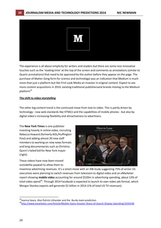 20

JOURNALISM MEDIA AND TECHNOLOGY PREDICTIONS 2014

NIC NEWMAN

The experience is all about simplicity for writers and readers but there are some nice innovative
touches such as the ‘reading time’ at the top of the screen and comments as annotations (similar to
Quartz annotations) that need to be approved by the author before they appear on the page. The
purchase of Matter (long form for science and technology) was an indication that Medium is much
more than just a platform but like First Look Media an investor in original content. Expect to see
more content acquisitions in 2014, existing traditional publishersand brands moving to the Medium
platform29
The shift to video storytelling
The other big content trend is the continued move from text to video. This is partly driven by
technology - new web standards like HTML5 and the capabilities of mobile phones - but also by
digital video’s increasing flexibility and attractiveness to advertisers.
The New York Times is one publisher
investing heavily in online video, recruiting
Rebecca Howard (formerly AOL/Huffington
Post) and adding almost 20 new staff
members to working on new news formats
and long documentaries such as Christina
Quinn’s failed bid for New York mayor
(right).
These videos have now been moved
outsidethe paywall to allow them to
maximise advertising revenues. It’s a smart move with an IAB study suggesting 75% of senior US
executives were planning to switch revenues from television to digital video and an eMarketer
report showing mobile video accounting for around $520m in advertising spending, about 13% of
total video spend30. Through 2014 Facebook is expected to launch its own video ads format, which
Morgan Stanley expects will generate $1 billion in 2014 (1% of total US TV revenues).

29

Joanna Geary. Also Patrick Lithander and the Burda team prediction
http://www.emarketer.com/Article/Mobile-Gains-Greater-Share-of-Search-Display-Spending/1010148

30

20

 