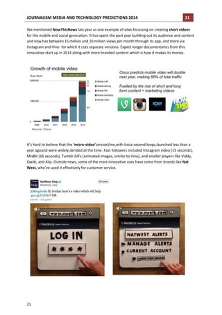 JOURNALISM MEDIA AND TECHNOLOGY PREDICTIONS 2014

21

We mentioned NowThisNews last year as one example of sites focussing on creating short videos
for the mobile and social generation. It has spent the past year building out its audience and content
and now has between 15 million and 20 million views per month through its app, and more via
Instagram and Vine- for which it cuts separate versions. Expect longer documentaries from this
innovative start up in 2014 along with more branded content which is how it makes its money.

It’s hard to believe that the ‘micro-video’serviceVine,with itssix-second loops,launched less than a
year agoand were widely derided at the time. Fast followers included Instagram video (15 seconds),
MixBit (16 seconds), Tumblr GIFs (animated images, similar to Vine), and smaller players like Viddy,
Qwiki, and Klip. Outside news, some of the most innovative uses have come from brands like Nat
West, who’ve used it effectively for customer service.

21

 