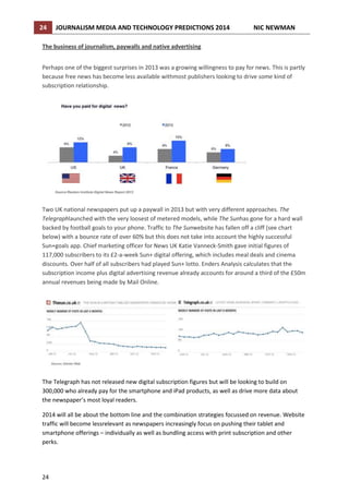 24

JOURNALISM MEDIA AND TECHNOLOGY PREDICTIONS 2014

NIC NEWMAN

The business of journalism, paywalls and native advertising
Perhaps one of the biggest surprises in 2013 was a growing willingness to pay for news. This is partly
because free news has become less available withmost publishers looking to drive some kind of
subscription relationship.

Two UK national newspapers put up a paywall in 2013 but with very different approaches. The
Telegraphlaunched with the very loosest of metered models, while The Sunhas gone for a hard wall
backed by football goals to your phone. Traffic to The Sunwebsite has fallen off a cliff (see chart
below) with a bounce rate of over 60% but this does not take into account the highly successful
Sun+goals app. Chief marketing officer for News UK Katie Vanneck-Smith gave initial figures of
117,000 subscribers to its £2-a-week Sun+ digital offering, which includes meal deals and cinema
discounts. Over half of all subscribers had played Sun+ lotto. Enders Analysis calculates that the
subscription income plus digital advertising revenue already accounts for around a third of the £50m
annual revenues being made by Mail Online.

The Telegraph has not released new digital subscription figures but will be looking to build on
300,000 who already pay for the smartphone and iPad products, as well as drive more data about
the newspaper’s most loyal readers.
2014 will all be about the bottom line and the combination strategies focussed on revenue. Website
traffic will become lessrelevant as newspapers increasingly focus on pushing their tablet and
smartphone offerings – individually as well as bundling access with print subscription and other
perks.

24

 