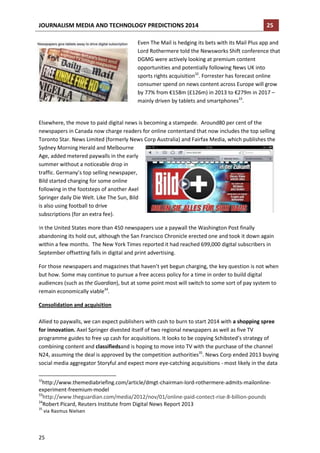 JOURNALISM MEDIA AND TECHNOLOGY PREDICTIONS 2014

25

Even The Mail is hedging its bets with its Mail Plus app and
Lord Rothermere told the Newsworks Shift conference that
DGMG were actively looking at premium content
opportunities and potentially following News UK into
sports rights acquisition32. Forrester has forecast online
consumer spend on news content across Europe will grow
by 77% from €158m (£126m) in 2013 to €279m in 2017 –
mainly driven by tablets and smartphones33.

Elsewhere, the move to paid digital news is becoming a stampede. Around80 per cent of the
newspapers in Canada now charge readers for online contentand that now includes the top selling
Toronto Star. News Limited (formerly News Corp Australia) and Fairfax Media, which publishes the
Sydney Morning Herald and Melbourne
Age, added metered paywalls in the early
summer without a noticeable drop in
traffic. Germany’s top selling newspaper,
Bild started charging for some online
following in the footsteps of another Axel
Springer daily Die Welt. Like The Sun, Bild
is also using football to drive
subscriptions (for an extra fee).
In the United States more than 450 newspapers use a paywall the Washington Post finally
abandoning its hold out, although the San Francisco Chronicle erected one and took it down again
within a few months. The New York Times reported it had reached 699,000 digital subscribers in
September offsetting falls in digital and print advertising.
For those newspapers and magazines that haven’t yet begun charging, the key question is not when
but how. Some may continue to pursue a free access policy for a time in order to build digital
audiences (such as the Guardian), but at some point most will switch to some sort of pay system to
remain economically viable34.
Consolidation and acquisition
Allied to paywalls, we can expect publishers with cash to burn to start 2014 with a shopping spree
for innovation. Axel Springer divested itself of two regional newspapers as well as five TV
programme guides to free up cash for acquisitions. It looks to be copying Schibsted’s strategy of
combining content and classifiedsand is hoping to move into TV with the purchase of the channel
N24, assuming the deal is approved by the competition authorities35. News Corp ended 2013 buying
social media aggregator Storyful and expect more eye-catching acquisitions - most likely in the data
32

http://www.themediabriefing.com/article/dmgt-chairman-lord-rothermere-admits-mailonlineexperiment-freemium-model
33
http://www.theguardian.com/media/2012/nov/01/online-paid-contect-rise-8-billion-pounds
34
Robert Picard, Reuters Institute from Digital News Report 2013
35

via Rasmus Nielsen

25

 
