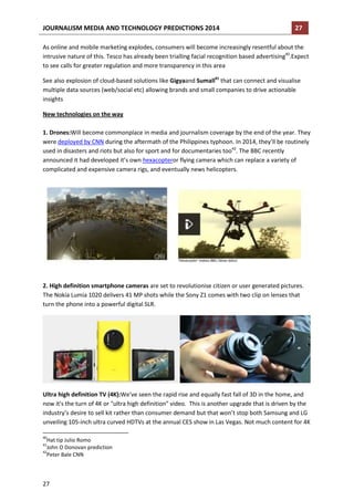 JOURNALISM MEDIA AND TECHNOLOGY PREDICTIONS 2014

27

As online and mobile marketing explodes, consumers will become increasingly resentful about the
intrusive nature of this. Tesco has already been trialling facial recognition based advertising40.Expect
to see calls for greater regulation and more transparency in this area
See also explosion of cloud-based solutions like Gigyaand Sumall41 that can connect and visualise
multiple data sources (web/social etc) allowing brands and small companies to drive actionable
insights
New technologies on the way
1. Drones:Will become commonplace in media and journalism coverage by the end of the year. They
were deployed by CNN during the aftermath of the Philippines typhoon. In 2014, they’ll be routinely
used in disasters and riots but also for sport and for documentaries too42. The BBC recently
announced it had developed it’s own hexacopteror flying camera which can replace a variety of
complicated and expensive camera rigs, and eventually news helicopters.

2. High definition smartphone cameras are set to revolutionise citizen or user generated pictures.
The Nokia Lumia 1020 delivers 41 MP shots while the Sony Z1 comes with two clip on lenses that
turn the phone into a powerful digital SLR.

Ultra high definition TV (4K):We've seen the rapid rise and equally fast fall of 3D in the home, and
now it's the turn of 4K or "ultra high definition" video. This is another upgrade that is driven by the
industry’s desire to sell kit rather than consumer demand but that won’t stop both Samsung and LG
unveiling 105-inch ultra curved HDTVs at the annual CES show in Las Vegas. Not much content for 4K
40

Hat tip Julio Romo
John O Donovan prediction
42
Peter Bale CNN
41

27

 