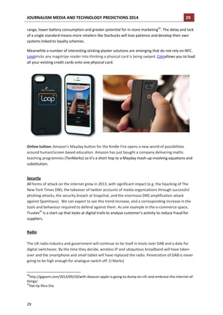 JOURNALISM MEDIA AND TECHNOLOGY PREDICTIONS 2014

29

range, lower battery consumption and greater potential for in store marketing44. The delay and lack
of a single standard means more retailers like Starbucks will lose patience and develop their own
systems linked to loyalty schemes.
Meanwhile a number of interesting sticking plaster solutions are emerging that do not rely on NFC.
Looptricks any magstripe reader into thinking a physical card is being swiped. Coinallows you to load
all your existing credit cards onto one physical card.

Online tuition: Amazon’s Mayday button for the Kindle Fire opens a new world of possibilities
around human/screen based education. Amazon has just bought a company delivering maths
teaching programmes (TenMarks) so it’s a short hop to a Mayday mash-up involving equations and
substitution.
Security
All forms of attack on the internet grew in 2013, with significant impact (e.g. the hijacking of The
New York Times DNS, the takeover of twitter accounts of media organisations through successful
phishing attacks, the security breach at Snapchat, and the enormous DNS amplification attack
against Spamhaus). We can expect to see this trend increase, and a corresponding increase in the
tools and behaviour required to defend against them. As one example in the e-commerce space,
Trustev45 is a start-up that looks at digital trails to analyse customer’s activity to reduce fraud for
suppliers.
Radio
The UK radio industry and government will continue to tie itself in knots over DAB and a date for
digital switchover. By the time they decide, wireless IP and ubiquitous broadband will have taken
over and the smartphone and small tablet will have replaced the radio. Penetration of DAB is never
going to be high enough for analogue switch off. (J Marks)

44

http://gigaom.com/2013/09/10/with-ibeacon-apple-is-going-to-dump-on-nfc-and-embrace-the-internet-ofthings/
45
Hat tip Illico Elia

29

 