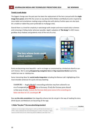 30

JOURNALISM MEDIA AND TECHNOLOGY PREDICTIONS 2014

NIC NEWMAN

Trends in web design
The biggest change over the past year has been the replacement of the hero carousel with the single
image hero panel, which fills the screen on any device (think Matter and Medium) and is inspired by
more tablet and smartphone reading.Long scrolling sites with plenty of white space are also back.
On a mobile or tablet they seem preferable to multipage clicks.
Overall there is a trend for simplicity in web design with simpler and more muted colour schemes
and removing or hiding clutter wherever possible. Apple’s adoption of ‘flat design’ in iOS7 means
goodbye drop shadows and gradients most of the rest of us too.

Fonts are becoming more beautiful – we’re no longer so constrained by a limited set ofserif or sanserif choices. We’re seeing disappearing navigation barsand big responsive blocksinspired by
mobile but now on desktop too.
Some interesting ideas for social media integration including the Niemen Lab’s highlighting of the
most sharable sentences for quick and easy tweeting

New on-the-side annotations that elegantly enhance but do not get in the way of reading the story
(think Quartz and Medium) are becoming all the rage.

30

 