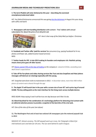 JOURNALISM MEDIA AND TECHNOLOGY PREDICTIONS 2014

33

4. The term Phablet will enter dictionaries this year – describing the oversized
smartphone/undersized tablet
HIT: Yes Oxford Dictionaries announced this was going into the dictionary in August this year along
with selfie and twerk

5. Newspapers will start bundling distribution with content - 'free' tablets with annual

subscription for about the price of an old print sub
HIT: Here’s that snap of the Daily Mail just before Christmas

6. Facebook and Twitter offer ‘paid for services’ to consumers (e.g. paying Facebook for hi-res
photos and fewer ads, added location based services)
MISS
7. Twitter heads for IPO in late 2013 making its founders and employees rich. Realistic pricing
means share price goes UP after launch.
HIT Shares soared 73% on first day of trading as the company is valued at $31bn, exceeding even
Wall Street's expectations
8. Take off for fun photo and video sharing services like Tout and also SnapChat and Poke (where
messages self-destruct on viewing) especially with the young.
HIT: Snapchat went from niche to mainstream in 2013. In December alone, more than 400-million
pieces of content were shared through the app
9 . The Apple TV will launch late in the year with a screen size of over 42” and a price tag of around
$1500. The key selling point as the main interface for the living room across multiple devices

MISS AGAIN: Keep saying it and it will be true one day because we’d like it to be.
10. Watch Buzzfeed for the combination of a technology platform for detecting viral content with
an editorial selection process to provide a snapshot of the best bits of the viral web.
HIT: One of the sites of the year (see above)

11. The Washington Post and at least two national UK newspapers join the metered paywall club
in 2013
MASSIVE HIT: Almost uncanny. The WP paywall went up in June, the Telegraph in March for
international users and later for UK ones. The Sun went behind its wall in August.

33

 