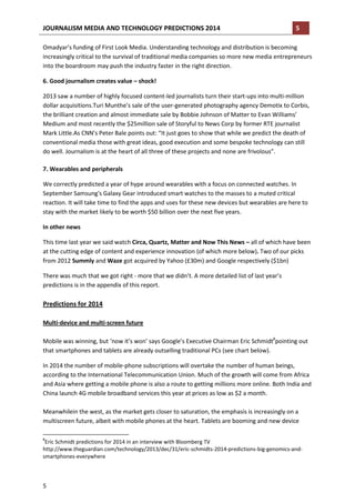 JOURNALISM MEDIA AND TECHNOLOGY PREDICTIONS 2014

5

Omadyar’s funding of First Look Media. Understanding technology and distribution is becoming
increasingly critical to the survival of traditional media companies so more new media entrepreneurs
into the boardroom may push the industry faster in the right direction.
6. Good journalism creates value – shock!
2013 saw a number of highly focused content-led journalists turn their start-ups into multi-million
dollar acquisitions.Turi Munthe’s sale of the user-generated photography agency Demotix to Corbis,
the brilliant creation and almost immediate sale by Bobbie Johnson of Matter to Evan Williams’
Medium and most recently the $25million sale of Storyful to News Corp by former RTE journalist
Mark Little.As CNN’s Peter Bale points out: “It just goes to show that while we predict the death of
conventional media those with great ideas, good execution and some bespoke technology can still
do well. Journalism is at the heart of all three of these projects and none are frivolous”.
7. Wearables and peripherals
We correctly predicted a year of hype around wearables with a focus on connected watches. In
September Samsung's Galaxy Gear introduced smart watches to the masses to a muted critical
reaction. It will take time to find the apps and uses for these new devices but wearables are here to
stay with the market likely to be worth $50 billion over the next five years.
In other news
This time last year we said watch Circa, Quartz, Matter and Now This News – all of which have been
at the cutting edge of content and experience innovation (of which more below). Two of our picks
from 2012 Summly and Waze got acquired by Yahoo (£30m) and Google respectively ($1bn)
There was much that we got right - more that we didn’t. A more detailed list of last year’s
predictions is in the appendix of this report.

Predictions for 2014
Multi-device and multi-screen future
Mobile was winning, but ‘now it’s won’ says Google’s Executive Chairman Eric Schmidt8pointing out
that smartphones and tablets are already outselling traditional PCs (see chart below).
In 2014 the number of mobile-phone subscriptions will overtake the number of human beings,
according to the International Telecommunication Union. Much of the growth will come from Africa
and Asia where getting a mobile phone is also a route to getting millions more online. Both India and
China launch 4G mobile broadband services this year at prices as low as $2 a month.
Meanwhilein the west, as the market gets closer to saturation, the emphasis is increasingly on a
multiscreen future, albeit with mobile phones at the heart. Tablets are booming and new device
8

Eric Schmidt predictions for 2014 in an interview with Bloomberg TV
http://www.theguardian.com/technology/2013/dec/31/eric-schmidts-2014-predictions-big-genomics-andsmartphones-everywhere

5

 