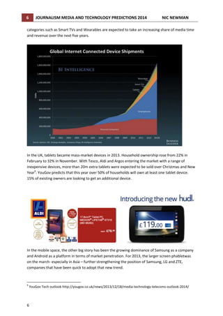 6

JOURNALISM MEDIA AND TECHNOLOGY PREDICTIONS 2014

NIC NEWMAN

categories such as Smart TVs and Wearables are expected to take an increasing share of media time
and revenue over the next five years.

In the UK, tablets became mass-market devices in 2013. Household ownership rose from 22% in
February to 32% in November. With Tesco, Aldi and Argos entering the market with a range of
inexpensive devices, more than 20m extra tablets were expected to be sold over Christmas and New
Year9. YouGov predicts that this year over 50% of households will own at least one tablet device.
15% of existing owners are looking to get an additional device.

In the mobile space, the other big story has been the growing dominance of Samsung as a company
and Android as a platform in terms of market penetration. For 2013, the larger screen phabletwas
on the march- especially in Asia – further strengthening the position of Samsung, LG and ZTE,
companies that have been quick to adopt that new trend.

9

YouGov Tech outlook http://yougov.co.uk/news/2013/12/18/media-technology-telecoms-outlook-2014/

6

 
