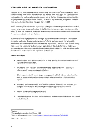 JOURNALISM MEDIA AND TECHNOLOGY PREDICTIONS 2014

7

Globally, 80% of smartphones and 60% of tablets now run the Android10 operating system and in
some markets (China) iPhone market share is less than 5%. Until now Apple and iOS has been the
main platform for publishers to monetise content but for the first time developers report that the
majority of new app projects are for Android.11 In terms of app downloads, Google Play is already
neck and neck and will overtake the Apple Store in 2014.
There are also signs that Android is beginning to get to grips with the fragmentation that has often
made it a nightmare to develop for. Over 45% of devices are now running the latest version (Jelly
Bean) up from 10% at the start of the year. All this will give much more confidence for publishers to
focus on Android as the primary platform.
But improved JavaScript performance will begin to push HTML5 in the browser as a mainstream
enterprise application development environment12. Richer and more immersive web mobile
experiences will raise more questions- for news sites in particular - about the value of maintaining
native apps that cost money and increasingly replicate their standard offering. As the browser
improves, expect a burst of creativity and new thinking around ‘news app’ experiences that are far
more focussed on the user and the capabilities of the device.
Specific predictions
Google Play becomes dominant app store in 2014. Android becomes primary platform for
apps and commercialisation.
A number of news providers commit to HTML5 for mobile and tablet – focussing on
enhancing their core responsive site offerings.
Others experiment with new single purpose apps and mobile first brand extensions that
open up new markets for traditional publishers (news providers as "conglomerates of
13

apps" )

Battery life becomes significant differentiator and Apple announces much needed step
change in performance in the autumn (it requires an upgrade to a new phone!)
Amazon launches low cost phone/phablet
Samsung loses sheen and faces fierce competition from Chinese manufacturers and Google
backed Motorola

10

Gartner
Flurry via Business Insider Digital Report 2013
12
Gartner 10 Strategic technology Trends http://www.gartner.com/newsroom/id/2603623
11

13

Alberto Nardelli’s vision

7

 