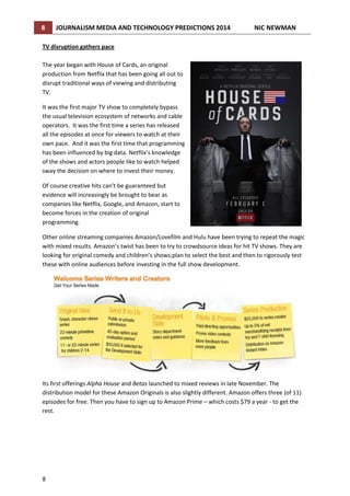 8

JOURNALISM MEDIA AND TECHNOLOGY PREDICTIONS 2014

NIC NEWMAN

TV disruption gathers pace
The year began with House of Cards, an original
production from Netflix that has been going all out to
disrupt traditional ways of viewing and distributing
TV.
It was the first major TV show to completely bypass
the usual television ecosystem of networks and cable
operators. It was the first time a series has released
all the episodes at once for viewers to watch at their
own pace. And it was the first time that programming
has been influenced by big data. Netflix’s knowledge
of the shows and actors people like to watch helped
sway the decision on where to invest their money.
Of course creative hits can’t be guaranteed but
evidence will increasingly be brought to bear as
companies like Netflix, Google, and Amazon, start to
become forces in the creation of original
programming.
Other online streaming companies Amazon/Lovefilm and Hulu have been trying to repeat the magic
with mixed results. Amazon’s twist has been to try to crowdsource ideas for hit TV shows. They are
looking for original comedy and children’s shows;plan to select the best and then to rigorously test
these with online audiences before investing in the full show development.

Its first offerings Alpha House and Betas launched to mixed reviews in late November. The
distribution model for these Amazon Originals is also slightly different. Amazon offers three (of 11)
episodes for free. Then you have to sign up to Amazon Prime – which costs $79 a year - to get the
rest.

8

 