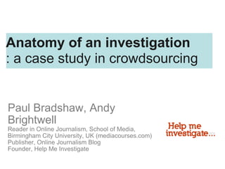 Paul Bradshaw, Andy Brightwell Reader in Online Journalism, School of Media, Birmingham City University, UK (mediacourses.com) Publisher, Online Journalism Blog Founder, Help Me Investigate Anatomy of an investigation : a case study in crowdsourcing 