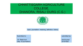 CHHATTISGARH AGRICULTURE
COLLEGE,
DHANORA, RISALI DURG (C.G.)
topic- journalism- meaning, definition, history
submitted by-
Amit kumar
20191563
Submitted to-
Dr. Rakhi kori
(dep. of journalism)
 